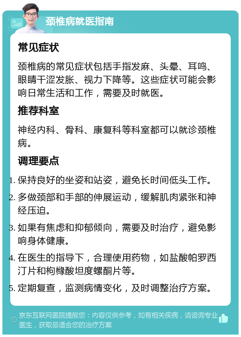 颈椎病就医指南 常见症状 颈椎病的常见症状包括手指发麻、头晕、耳鸣、眼睛干涩发胀、视力下降等。这些症状可能会影响日常生活和工作，需要及时就医。 推荐科室 神经内科、骨科、康复科等科室都可以就诊颈椎病。 调理要点 保持良好的坐姿和站姿，避免长时间低头工作。 多做颈部和手部的伸展运动，缓解肌肉紧张和神经压迫。 如果有焦虑和抑郁倾向，需要及时治疗，避免影响身体健康。 在医生的指导下，合理使用药物，如盐酸帕罗西汀片和枸橼酸坦度螺酮片等。 定期复查，监测病情变化，及时调整治疗方案。