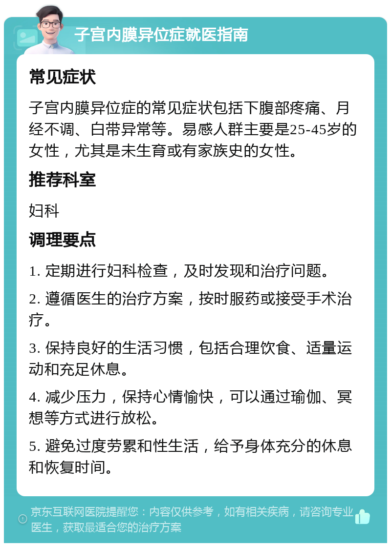 子宫内膜异位症就医指南 常见症状 子宫内膜异位症的常见症状包括下腹部疼痛、月经不调、白带异常等。易感人群主要是25-45岁的女性，尤其是未生育或有家族史的女性。 推荐科室 妇科 调理要点 1. 定期进行妇科检查，及时发现和治疗问题。 2. 遵循医生的治疗方案，按时服药或接受手术治疗。 3. 保持良好的生活习惯，包括合理饮食、适量运动和充足休息。 4. 减少压力，保持心情愉快，可以通过瑜伽、冥想等方式进行放松。 5. 避免过度劳累和性生活，给予身体充分的休息和恢复时间。