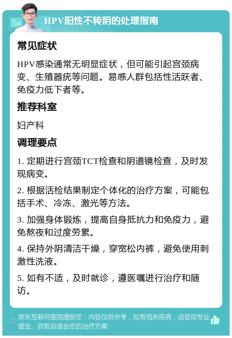 HPV阳性不转阴的处理指南 常见症状 HPV感染通常无明显症状，但可能引起宫颈病变、生殖器疣等问题。易感人群包括性活跃者、免疫力低下者等。 推荐科室 妇产科 调理要点 1. 定期进行宫颈TCT检查和阴道镜检查，及时发现病变。 2. 根据活检结果制定个体化的治疗方案，可能包括手术、冷冻、激光等方法。 3. 加强身体锻炼，提高自身抵抗力和免疫力，避免熬夜和过度劳累。 4. 保持外阴清洁干燥，穿宽松内裤，避免使用刺激性洗液。 5. 如有不适，及时就诊，遵医嘱进行治疗和随访。