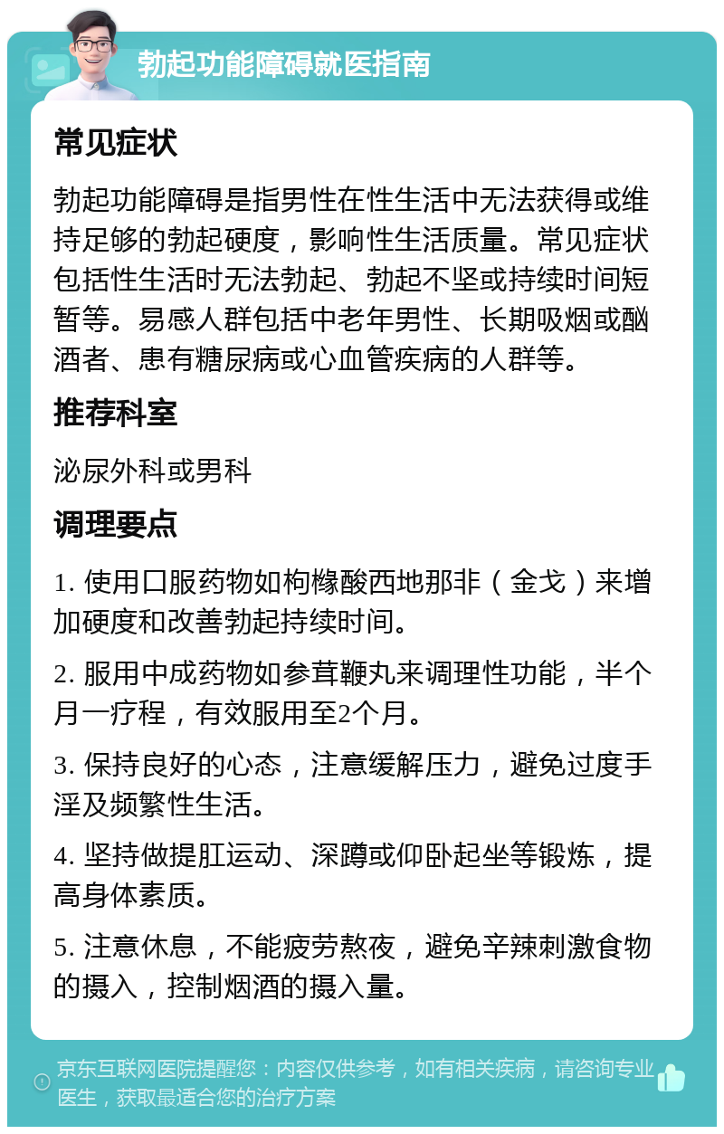 勃起功能障碍就医指南 常见症状 勃起功能障碍是指男性在性生活中无法获得或维持足够的勃起硬度，影响性生活质量。常见症状包括性生活时无法勃起、勃起不坚或持续时间短暂等。易感人群包括中老年男性、长期吸烟或酗酒者、患有糖尿病或心血管疾病的人群等。 推荐科室 泌尿外科或男科 调理要点 1. 使用口服药物如枸橼酸西地那非（金戈）来增加硬度和改善勃起持续时间。 2. 服用中成药物如参茸鞭丸来调理性功能，半个月一疗程，有效服用至2个月。 3. 保持良好的心态，注意缓解压力，避免过度手淫及频繁性生活。 4. 坚持做提肛运动、深蹲或仰卧起坐等锻炼，提高身体素质。 5. 注意休息，不能疲劳熬夜，避免辛辣刺激食物的摄入，控制烟酒的摄入量。