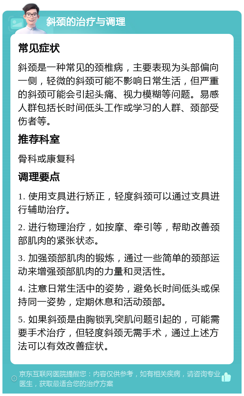 斜颈的治疗与调理 常见症状 斜颈是一种常见的颈椎病，主要表现为头部偏向一侧，轻微的斜颈可能不影响日常生活，但严重的斜颈可能会引起头痛、视力模糊等问题。易感人群包括长时间低头工作或学习的人群、颈部受伤者等。 推荐科室 骨科或康复科 调理要点 1. 使用支具进行矫正，轻度斜颈可以通过支具进行辅助治疗。 2. 进行物理治疗，如按摩、牵引等，帮助改善颈部肌肉的紧张状态。 3. 加强颈部肌肉的锻炼，通过一些简单的颈部运动来增强颈部肌肉的力量和灵活性。 4. 注意日常生活中的姿势，避免长时间低头或保持同一姿势，定期休息和活动颈部。 5. 如果斜颈是由胸锁乳突肌问题引起的，可能需要手术治疗，但轻度斜颈无需手术，通过上述方法可以有效改善症状。