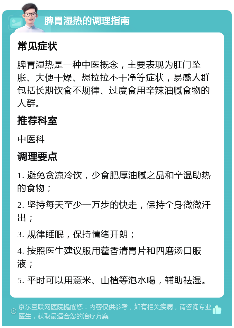 脾胃湿热的调理指南 常见症状 脾胃湿热是一种中医概念，主要表现为肛门坠胀、大便干燥、想拉拉不干净等症状，易感人群包括长期饮食不规律、过度食用辛辣油腻食物的人群。 推荐科室 中医科 调理要点 1. 避免贪凉冷饮，少食肥厚油腻之品和辛温助热的食物； 2. 坚持每天至少一万步的快走，保持全身微微汗出； 3. 规律睡眠，保持情绪开朗； 4. 按照医生建议服用藿香清胃片和四磨汤口服液； 5. 平时可以用薏米、山楂等泡水喝，辅助祛湿。