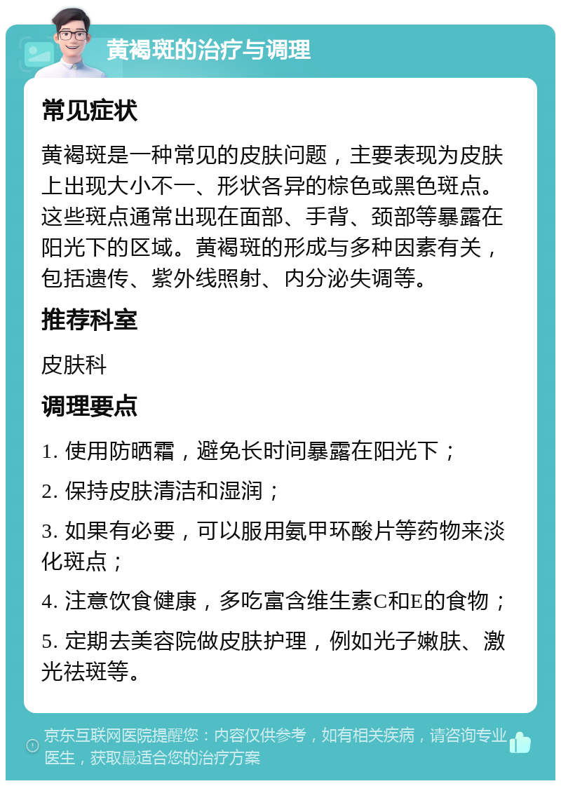 黄褐斑的治疗与调理 常见症状 黄褐斑是一种常见的皮肤问题，主要表现为皮肤上出现大小不一、形状各异的棕色或黑色斑点。这些斑点通常出现在面部、手背、颈部等暴露在阳光下的区域。黄褐斑的形成与多种因素有关，包括遗传、紫外线照射、内分泌失调等。 推荐科室 皮肤科 调理要点 1. 使用防晒霜，避免长时间暴露在阳光下； 2. 保持皮肤清洁和湿润； 3. 如果有必要，可以服用氨甲环酸片等药物来淡化斑点； 4. 注意饮食健康，多吃富含维生素C和E的食物； 5. 定期去美容院做皮肤护理，例如光子嫩肤、激光祛斑等。