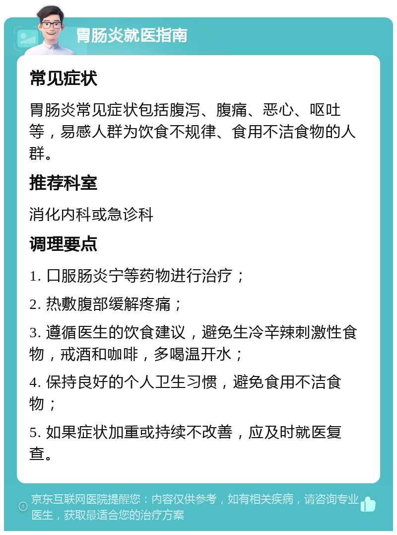 胃肠炎就医指南 常见症状 胃肠炎常见症状包括腹泻、腹痛、恶心、呕吐等，易感人群为饮食不规律、食用不洁食物的人群。 推荐科室 消化内科或急诊科 调理要点 1. 口服肠炎宁等药物进行治疗； 2. 热敷腹部缓解疼痛； 3. 遵循医生的饮食建议，避免生冷辛辣刺激性食物，戒酒和咖啡，多喝温开水； 4. 保持良好的个人卫生习惯，避免食用不洁食物； 5. 如果症状加重或持续不改善，应及时就医复查。