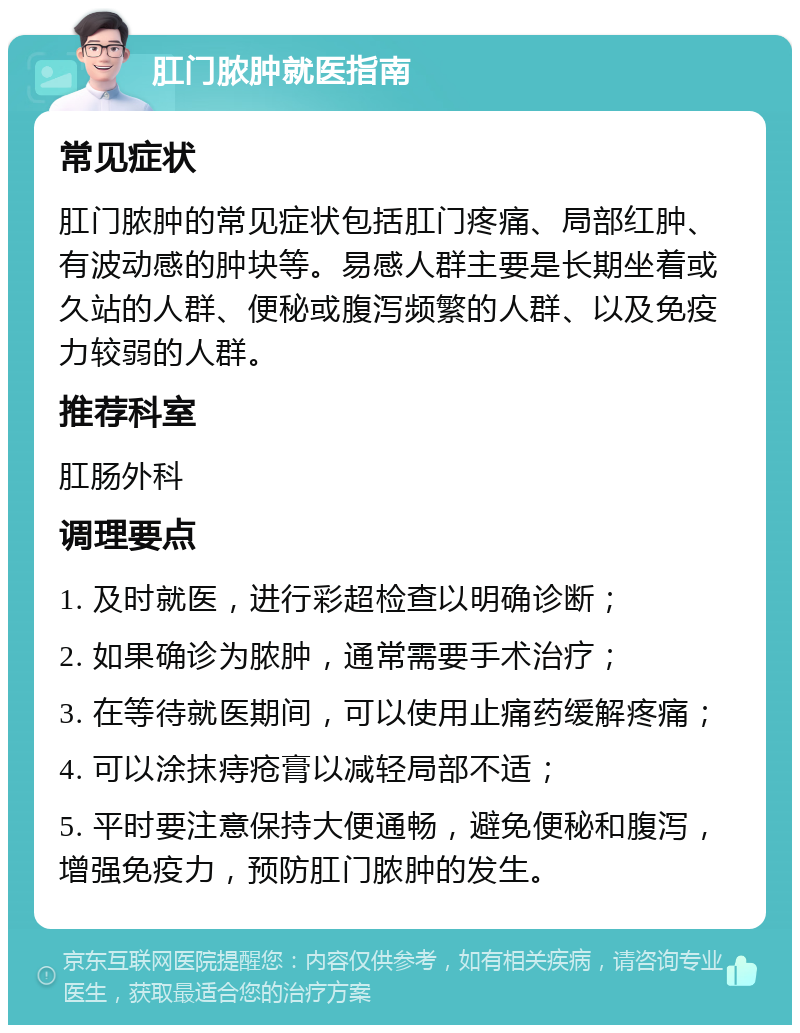 肛门脓肿就医指南 常见症状 肛门脓肿的常见症状包括肛门疼痛、局部红肿、有波动感的肿块等。易感人群主要是长期坐着或久站的人群、便秘或腹泻频繁的人群、以及免疫力较弱的人群。 推荐科室 肛肠外科 调理要点 1. 及时就医，进行彩超检查以明确诊断； 2. 如果确诊为脓肿，通常需要手术治疗； 3. 在等待就医期间，可以使用止痛药缓解疼痛； 4. 可以涂抹痔疮膏以减轻局部不适； 5. 平时要注意保持大便通畅，避免便秘和腹泻，增强免疫力，预防肛门脓肿的发生。