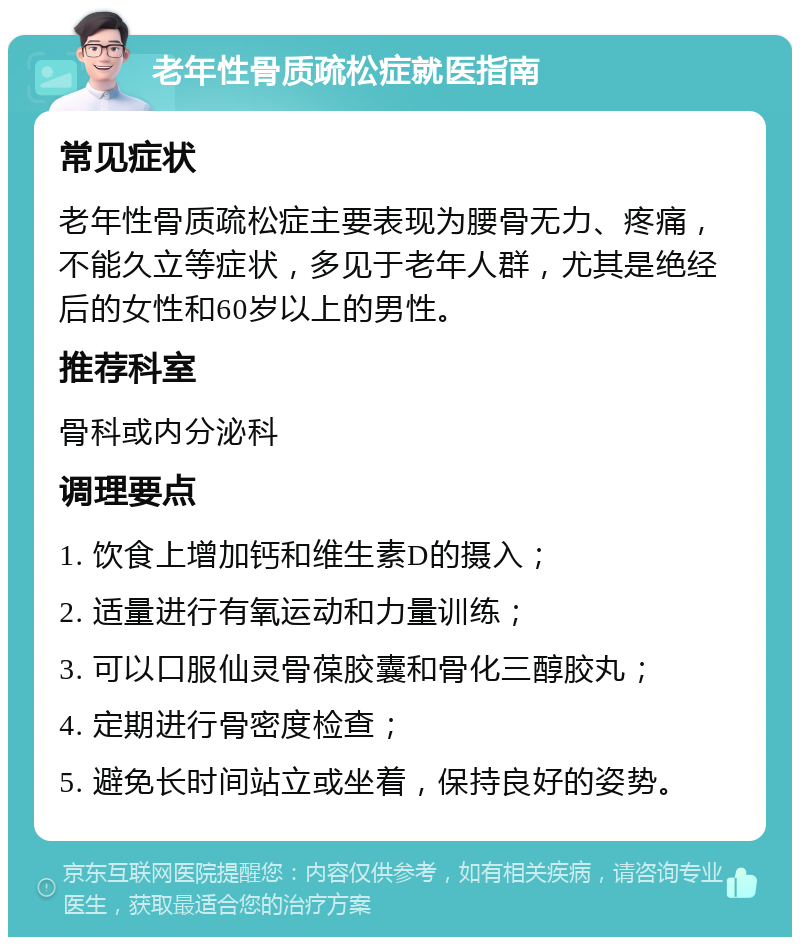 老年性骨质疏松症就医指南 常见症状 老年性骨质疏松症主要表现为腰骨无力、疼痛，不能久立等症状，多见于老年人群，尤其是绝经后的女性和60岁以上的男性。 推荐科室 骨科或内分泌科 调理要点 1. 饮食上增加钙和维生素D的摄入； 2. 适量进行有氧运动和力量训练； 3. 可以口服仙灵骨葆胶囊和骨化三醇胶丸； 4. 定期进行骨密度检查； 5. 避免长时间站立或坐着，保持良好的姿势。