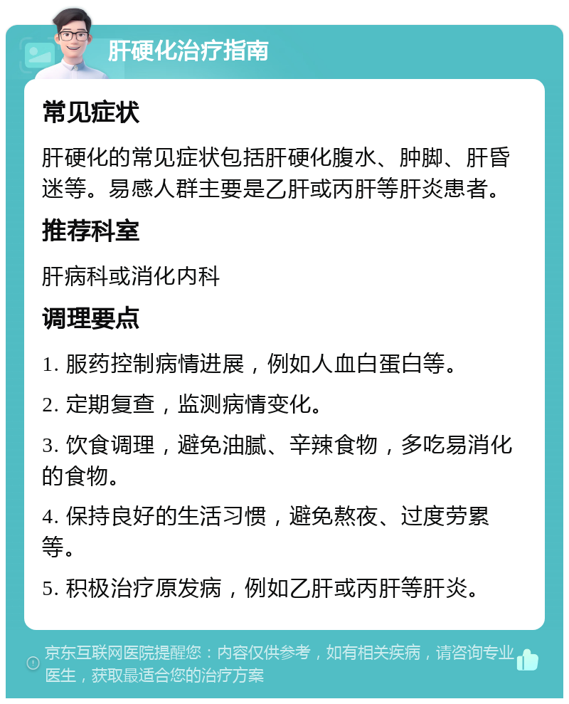 肝硬化治疗指南 常见症状 肝硬化的常见症状包括肝硬化腹水、肿脚、肝昏迷等。易感人群主要是乙肝或丙肝等肝炎患者。 推荐科室 肝病科或消化内科 调理要点 1. 服药控制病情进展，例如人血白蛋白等。 2. 定期复查，监测病情变化。 3. 饮食调理，避免油腻、辛辣食物，多吃易消化的食物。 4. 保持良好的生活习惯，避免熬夜、过度劳累等。 5. 积极治疗原发病，例如乙肝或丙肝等肝炎。