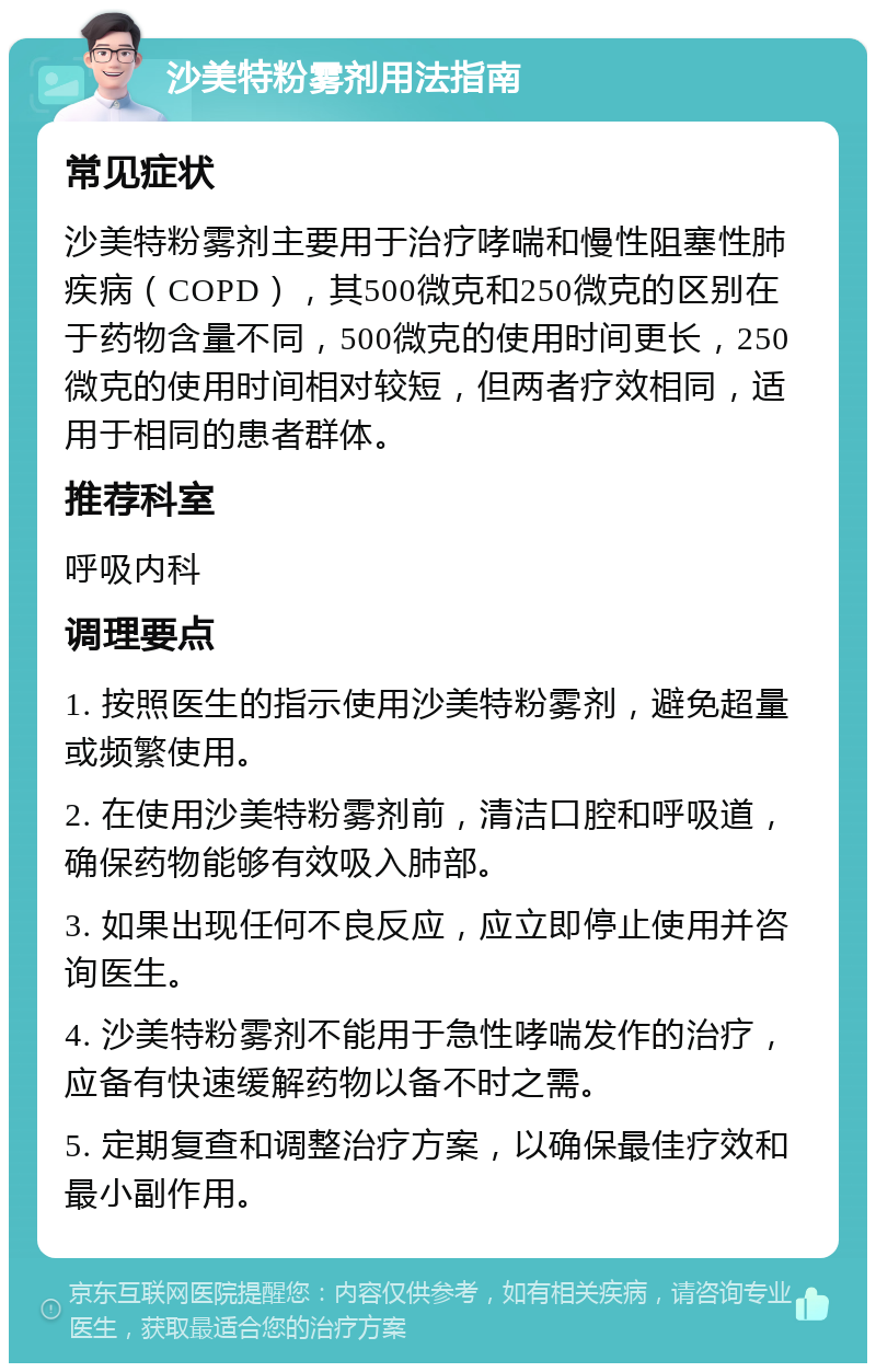 沙美特粉雾剂用法指南 常见症状 沙美特粉雾剂主要用于治疗哮喘和慢性阻塞性肺疾病（COPD），其500微克和250微克的区别在于药物含量不同，500微克的使用时间更长，250微克的使用时间相对较短，但两者疗效相同，适用于相同的患者群体。 推荐科室 呼吸内科 调理要点 1. 按照医生的指示使用沙美特粉雾剂，避免超量或频繁使用。 2. 在使用沙美特粉雾剂前，清洁口腔和呼吸道，确保药物能够有效吸入肺部。 3. 如果出现任何不良反应，应立即停止使用并咨询医生。 4. 沙美特粉雾剂不能用于急性哮喘发作的治疗，应备有快速缓解药物以备不时之需。 5. 定期复查和调整治疗方案，以确保最佳疗效和最小副作用。