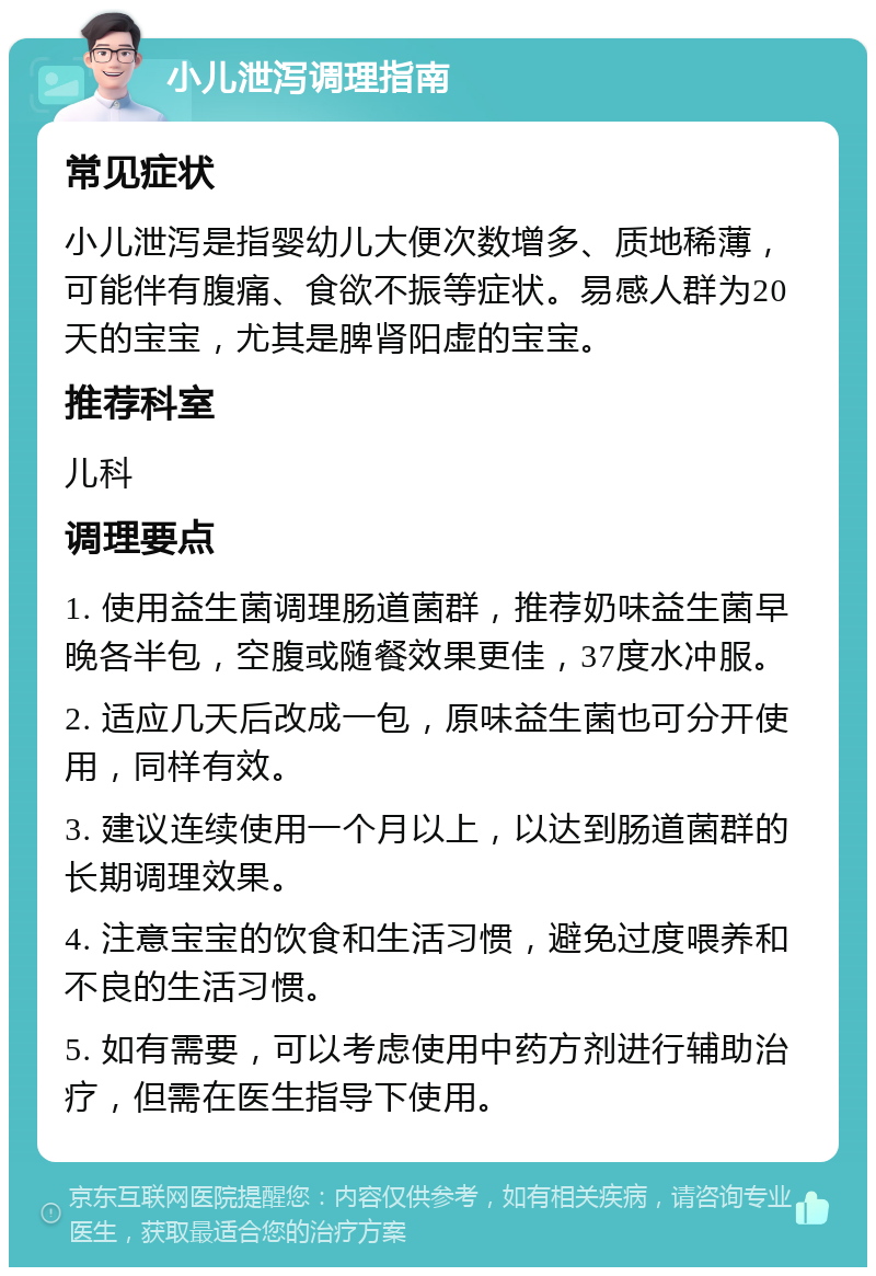 小儿泄泻调理指南 常见症状 小儿泄泻是指婴幼儿大便次数增多、质地稀薄，可能伴有腹痛、食欲不振等症状。易感人群为20天的宝宝，尤其是脾肾阳虚的宝宝。 推荐科室 儿科 调理要点 1. 使用益生菌调理肠道菌群，推荐奶味益生菌早晚各半包，空腹或随餐效果更佳，37度水冲服。 2. 适应几天后改成一包，原味益生菌也可分开使用，同样有效。 3. 建议连续使用一个月以上，以达到肠道菌群的长期调理效果。 4. 注意宝宝的饮食和生活习惯，避免过度喂养和不良的生活习惯。 5. 如有需要，可以考虑使用中药方剂进行辅助治疗，但需在医生指导下使用。