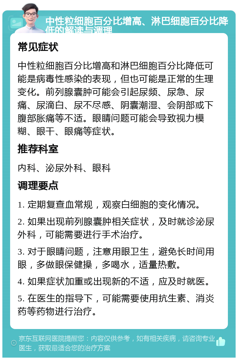 中性粒细胞百分比增高、淋巴细胞百分比降低的解读与调理 常见症状 中性粒细胞百分比增高和淋巴细胞百分比降低可能是病毒性感染的表现，但也可能是正常的生理变化。前列腺囊肿可能会引起尿频、尿急、尿痛、尿滴白、尿不尽感、阴囊潮湿、会阴部或下腹部胀痛等不适。眼睛问题可能会导致视力模糊、眼干、眼痛等症状。 推荐科室 内科、泌尿外科、眼科 调理要点 1. 定期复查血常规，观察白细胞的变化情况。 2. 如果出现前列腺囊肿相关症状，及时就诊泌尿外科，可能需要进行手术治疗。 3. 对于眼睛问题，注意用眼卫生，避免长时间用眼，多做眼保健操，多喝水，适量热敷。 4. 如果症状加重或出现新的不适，应及时就医。 5. 在医生的指导下，可能需要使用抗生素、消炎药等药物进行治疗。