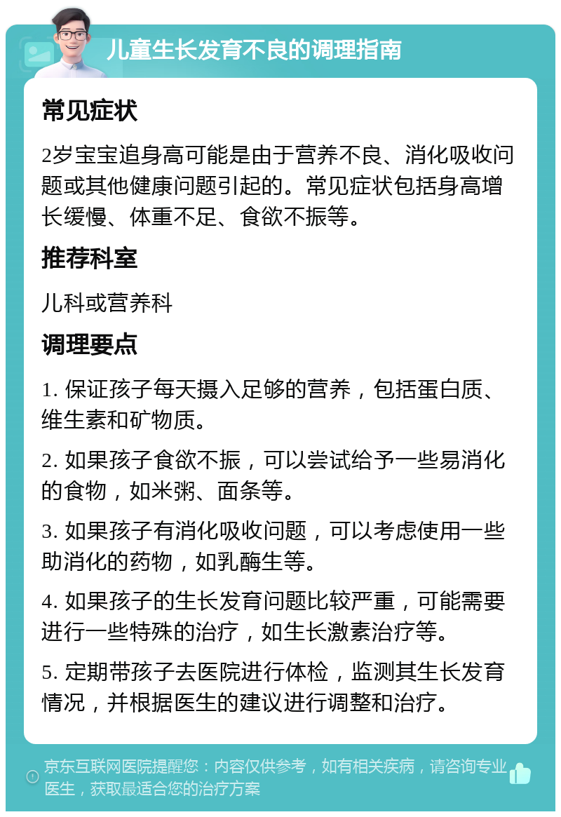 儿童生长发育不良的调理指南 常见症状 2岁宝宝追身高可能是由于营养不良、消化吸收问题或其他健康问题引起的。常见症状包括身高增长缓慢、体重不足、食欲不振等。 推荐科室 儿科或营养科 调理要点 1. 保证孩子每天摄入足够的营养，包括蛋白质、维生素和矿物质。 2. 如果孩子食欲不振，可以尝试给予一些易消化的食物，如米粥、面条等。 3. 如果孩子有消化吸收问题，可以考虑使用一些助消化的药物，如乳酶生等。 4. 如果孩子的生长发育问题比较严重，可能需要进行一些特殊的治疗，如生长激素治疗等。 5. 定期带孩子去医院进行体检，监测其生长发育情况，并根据医生的建议进行调整和治疗。