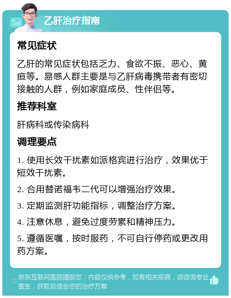 乙肝治疗指南 常见症状 乙肝的常见症状包括乏力、食欲不振、恶心、黄疸等。易感人群主要是与乙肝病毒携带者有密切接触的人群，例如家庭成员、性伴侣等。 推荐科室 肝病科或传染病科 调理要点 1. 使用长效干扰素如派格宾进行治疗，效果优于短效干扰素。 2. 合用替诺福韦二代可以增强治疗效果。 3. 定期监测肝功能指标，调整治疗方案。 4. 注意休息，避免过度劳累和精神压力。 5. 遵循医嘱，按时服药，不可自行停药或更改用药方案。