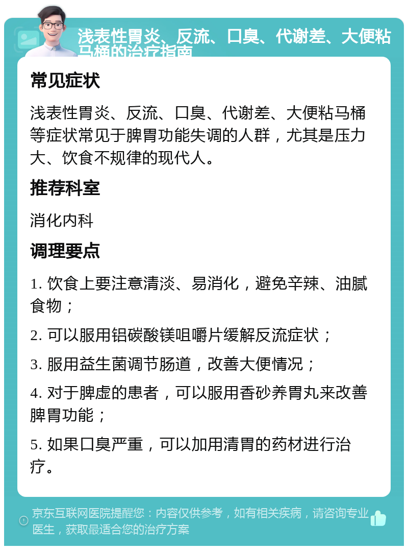 浅表性胃炎、反流、口臭、代谢差、大便粘马桶的治疗指南 常见症状 浅表性胃炎、反流、口臭、代谢差、大便粘马桶等症状常见于脾胃功能失调的人群，尤其是压力大、饮食不规律的现代人。 推荐科室 消化内科 调理要点 1. 饮食上要注意清淡、易消化，避免辛辣、油腻食物； 2. 可以服用铝碳酸镁咀嚼片缓解反流症状； 3. 服用益生菌调节肠道，改善大便情况； 4. 对于脾虚的患者，可以服用香砂养胃丸来改善脾胃功能； 5. 如果口臭严重，可以加用清胃的药材进行治疗。