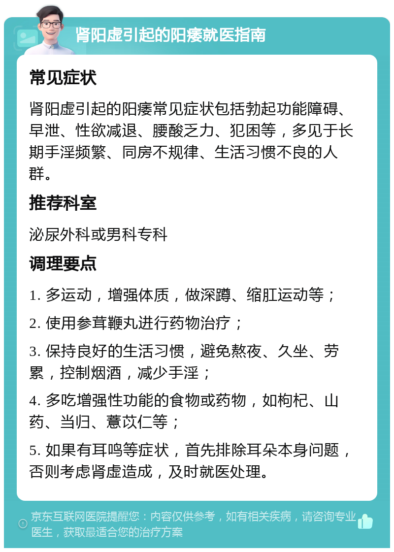 肾阳虚引起的阳痿就医指南 常见症状 肾阳虚引起的阳痿常见症状包括勃起功能障碍、早泄、性欲减退、腰酸乏力、犯困等，多见于长期手淫频繁、同房不规律、生活习惯不良的人群。 推荐科室 泌尿外科或男科专科 调理要点 1. 多运动，增强体质，做深蹲、缩肛运动等； 2. 使用参茸鞭丸进行药物治疗； 3. 保持良好的生活习惯，避免熬夜、久坐、劳累，控制烟酒，减少手淫； 4. 多吃增强性功能的食物或药物，如枸杞、山药、当归、薏苡仁等； 5. 如果有耳鸣等症状，首先排除耳朵本身问题，否则考虑肾虚造成，及时就医处理。