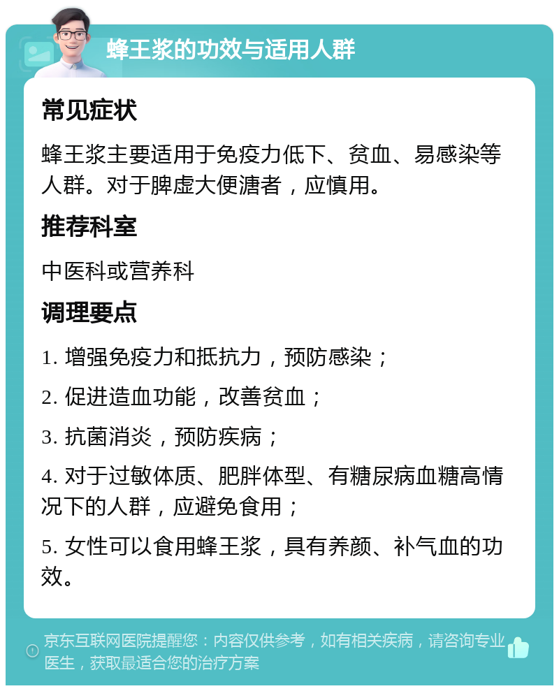 蜂王浆的功效与适用人群 常见症状 蜂王浆主要适用于免疫力低下、贫血、易感染等人群。对于脾虚大便溏者，应慎用。 推荐科室 中医科或营养科 调理要点 1. 增强免疫力和抵抗力，预防感染； 2. 促进造血功能，改善贫血； 3. 抗菌消炎，预防疾病； 4. 对于过敏体质、肥胖体型、有糖尿病血糖高情况下的人群，应避免食用； 5. 女性可以食用蜂王浆，具有养颜、补气血的功效。