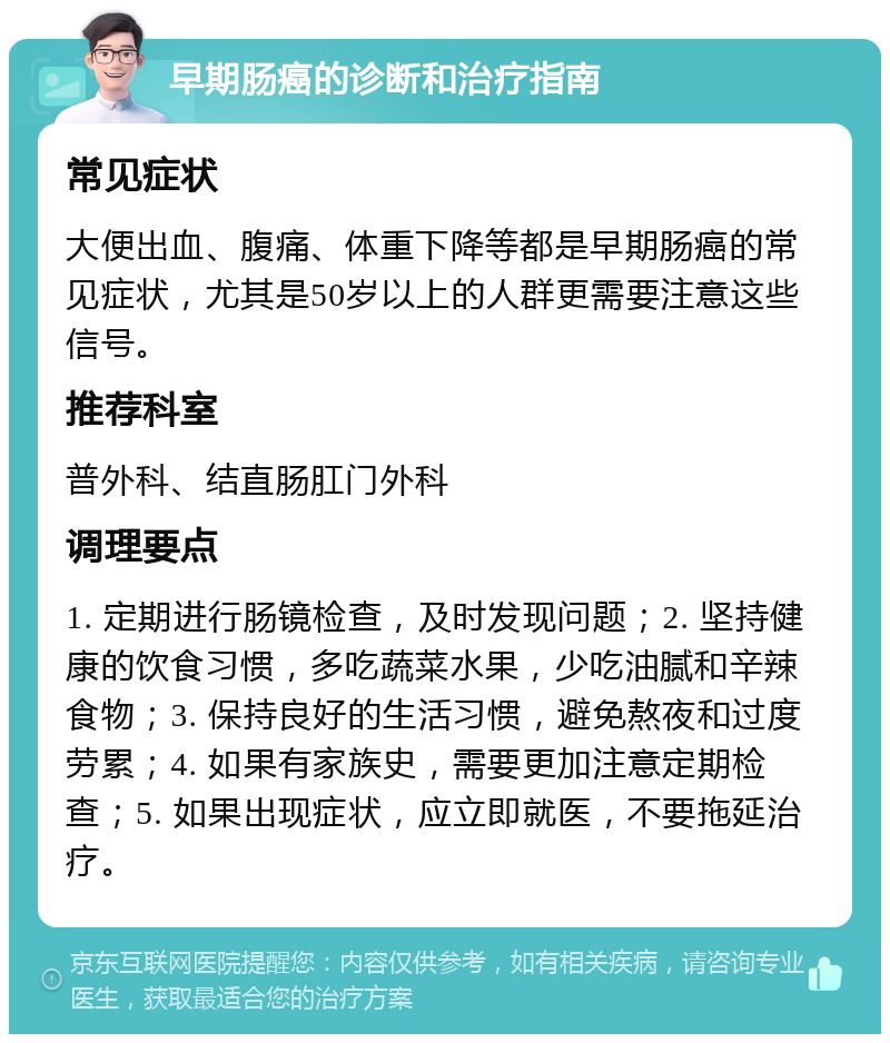 早期肠癌的诊断和治疗指南 常见症状 大便出血、腹痛、体重下降等都是早期肠癌的常见症状，尤其是50岁以上的人群更需要注意这些信号。 推荐科室 普外科、结直肠肛门外科 调理要点 1. 定期进行肠镜检查，及时发现问题；2. 坚持健康的饮食习惯，多吃蔬菜水果，少吃油腻和辛辣食物；3. 保持良好的生活习惯，避免熬夜和过度劳累；4. 如果有家族史，需要更加注意定期检查；5. 如果出现症状，应立即就医，不要拖延治疗。