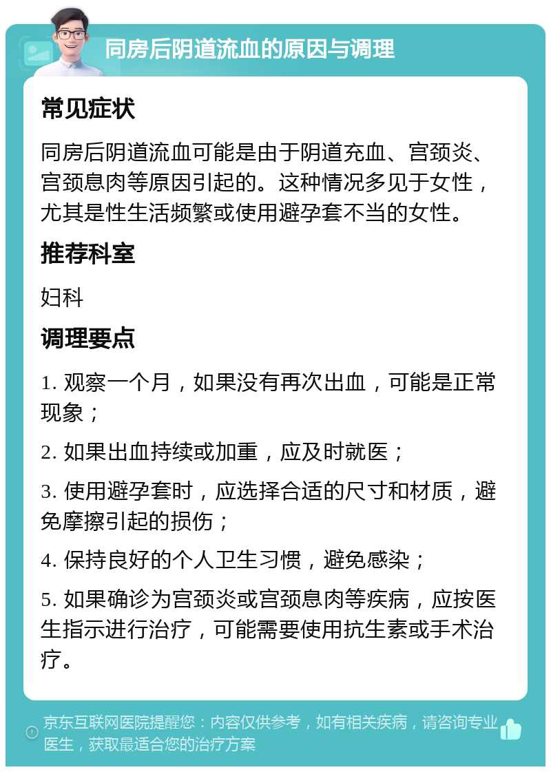 同房后阴道流血的原因与调理 常见症状 同房后阴道流血可能是由于阴道充血、宫颈炎、宫颈息肉等原因引起的。这种情况多见于女性，尤其是性生活频繁或使用避孕套不当的女性。 推荐科室 妇科 调理要点 1. 观察一个月，如果没有再次出血，可能是正常现象； 2. 如果出血持续或加重，应及时就医； 3. 使用避孕套时，应选择合适的尺寸和材质，避免摩擦引起的损伤； 4. 保持良好的个人卫生习惯，避免感染； 5. 如果确诊为宫颈炎或宫颈息肉等疾病，应按医生指示进行治疗，可能需要使用抗生素或手术治疗。