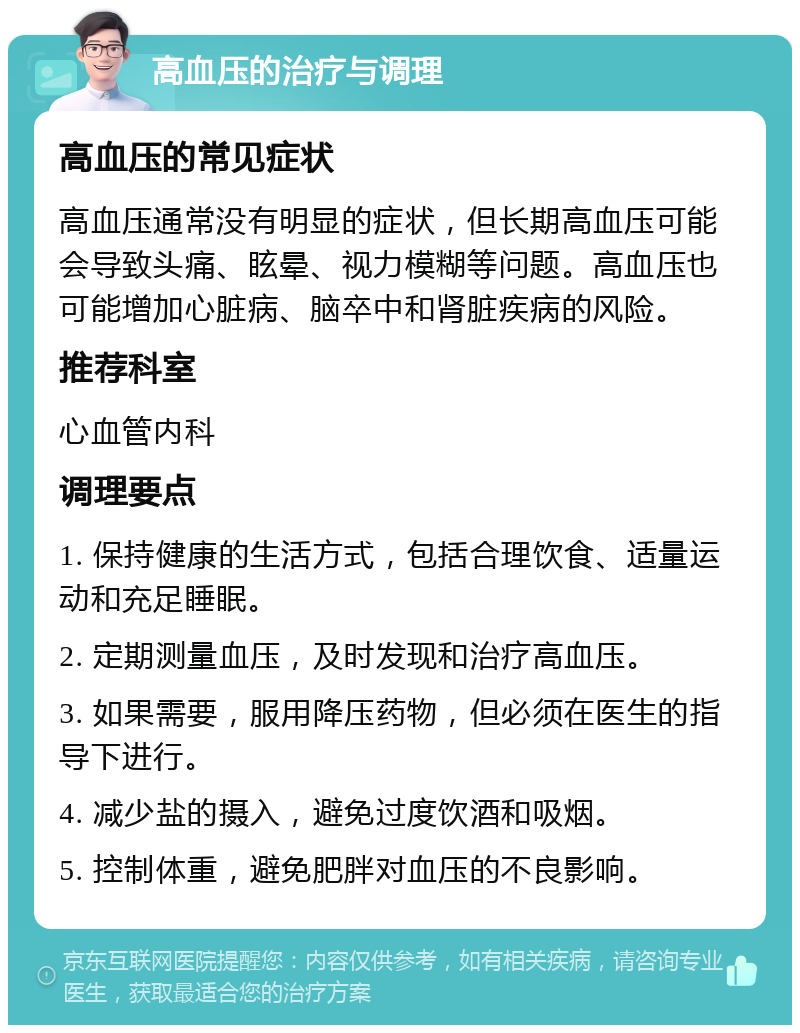 高血压的治疗与调理 高血压的常见症状 高血压通常没有明显的症状，但长期高血压可能会导致头痛、眩晕、视力模糊等问题。高血压也可能增加心脏病、脑卒中和肾脏疾病的风险。 推荐科室 心血管内科 调理要点 1. 保持健康的生活方式，包括合理饮食、适量运动和充足睡眠。 2. 定期测量血压，及时发现和治疗高血压。 3. 如果需要，服用降压药物，但必须在医生的指导下进行。 4. 减少盐的摄入，避免过度饮酒和吸烟。 5. 控制体重，避免肥胖对血压的不良影响。