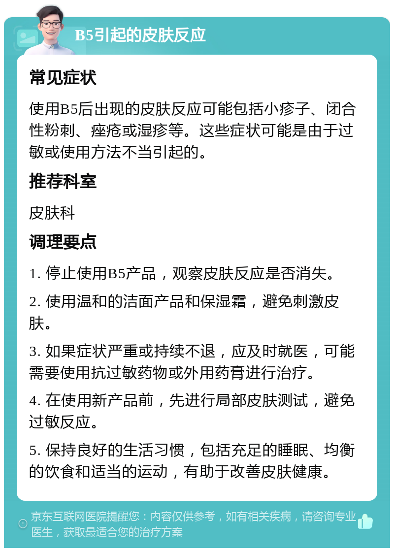 B5引起的皮肤反应 常见症状 使用B5后出现的皮肤反应可能包括小疹子、闭合性粉刺、痤疮或湿疹等。这些症状可能是由于过敏或使用方法不当引起的。 推荐科室 皮肤科 调理要点 1. 停止使用B5产品，观察皮肤反应是否消失。 2. 使用温和的洁面产品和保湿霜，避免刺激皮肤。 3. 如果症状严重或持续不退，应及时就医，可能需要使用抗过敏药物或外用药膏进行治疗。 4. 在使用新产品前，先进行局部皮肤测试，避免过敏反应。 5. 保持良好的生活习惯，包括充足的睡眠、均衡的饮食和适当的运动，有助于改善皮肤健康。