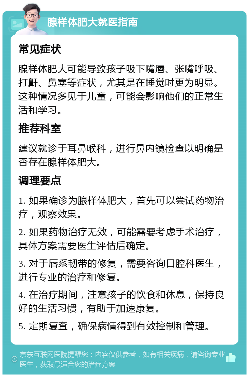 腺样体肥大就医指南 常见症状 腺样体肥大可能导致孩子吸下嘴唇、张嘴呼吸、打鼾、鼻塞等症状，尤其是在睡觉时更为明显。这种情况多见于儿童，可能会影响他们的正常生活和学习。 推荐科室 建议就诊于耳鼻喉科，进行鼻内镜检查以明确是否存在腺样体肥大。 调理要点 1. 如果确诊为腺样体肥大，首先可以尝试药物治疗，观察效果。 2. 如果药物治疗无效，可能需要考虑手术治疗，具体方案需要医生评估后确定。 3. 对于唇系韧带的修复，需要咨询口腔科医生，进行专业的治疗和修复。 4. 在治疗期间，注意孩子的饮食和休息，保持良好的生活习惯，有助于加速康复。 5. 定期复查，确保病情得到有效控制和管理。