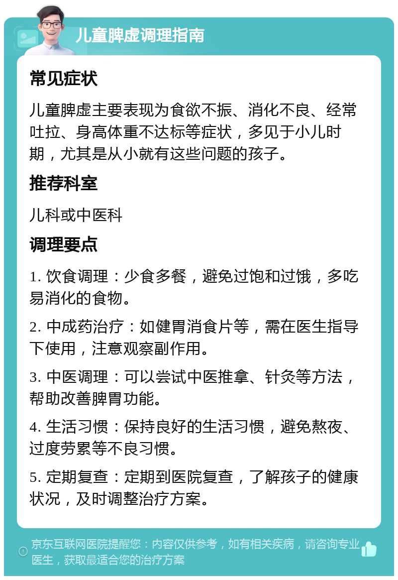 儿童脾虚调理指南 常见症状 儿童脾虚主要表现为食欲不振、消化不良、经常吐拉、身高体重不达标等症状，多见于小儿时期，尤其是从小就有这些问题的孩子。 推荐科室 儿科或中医科 调理要点 1. 饮食调理：少食多餐，避免过饱和过饿，多吃易消化的食物。 2. 中成药治疗：如健胃消食片等，需在医生指导下使用，注意观察副作用。 3. 中医调理：可以尝试中医推拿、针灸等方法，帮助改善脾胃功能。 4. 生活习惯：保持良好的生活习惯，避免熬夜、过度劳累等不良习惯。 5. 定期复查：定期到医院复查，了解孩子的健康状况，及时调整治疗方案。