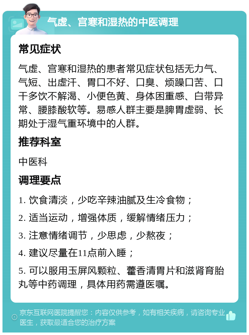 气虚、宫寒和湿热的中医调理 常见症状 气虚、宫寒和湿热的患者常见症状包括无力气、气短、出虚汗、胃口不好、口臭、烦躁口苦、口干多饮不解渴、小便色黄、身体困重感、白带异常、腰膝酸软等。易感人群主要是脾胃虚弱、长期处于湿气重环境中的人群。 推荐科室 中医科 调理要点 1. 饮食清淡，少吃辛辣油腻及生冷食物； 2. 适当运动，增强体质，缓解情绪压力； 3. 注意情绪调节，少思虑，少熬夜； 4. 建议尽量在11点前入睡； 5. 可以服用玉屏风颗粒、藿香清胃片和滋肾育胎丸等中药调理，具体用药需遵医嘱。