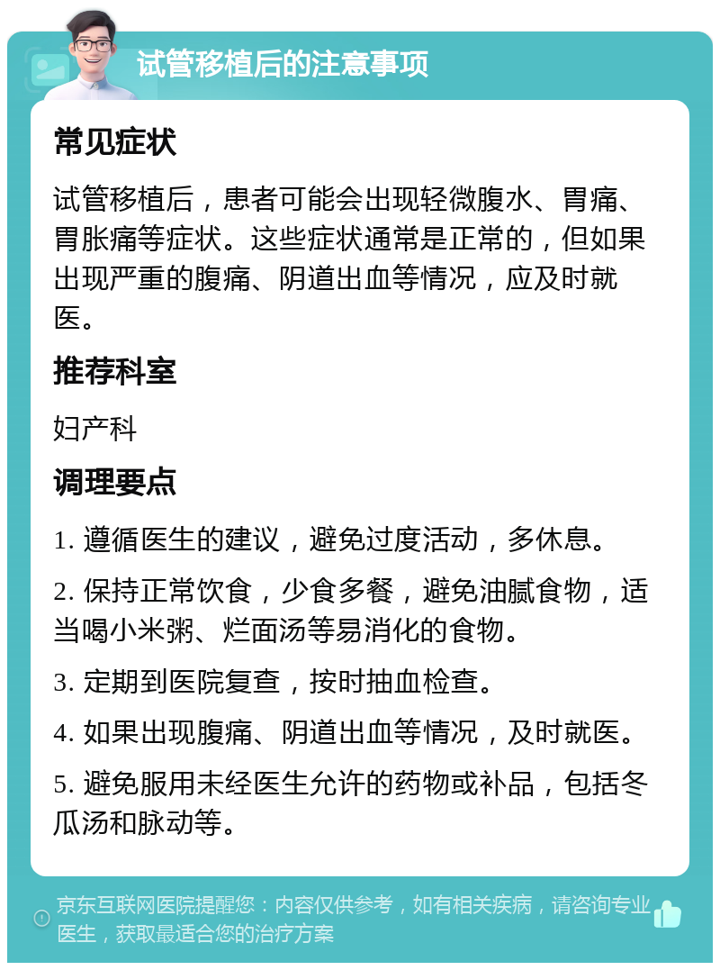 试管移植后的注意事项 常见症状 试管移植后，患者可能会出现轻微腹水、胃痛、胃胀痛等症状。这些症状通常是正常的，但如果出现严重的腹痛、阴道出血等情况，应及时就医。 推荐科室 妇产科 调理要点 1. 遵循医生的建议，避免过度活动，多休息。 2. 保持正常饮食，少食多餐，避免油腻食物，适当喝小米粥、烂面汤等易消化的食物。 3. 定期到医院复查，按时抽血检查。 4. 如果出现腹痛、阴道出血等情况，及时就医。 5. 避免服用未经医生允许的药物或补品，包括冬瓜汤和脉动等。