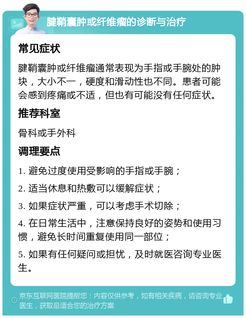 腱鞘囊肿或纤维瘤的诊断与治疗 常见症状 腱鞘囊肿或纤维瘤通常表现为手指或手腕处的肿块，大小不一，硬度和滑动性也不同。患者可能会感到疼痛或不适，但也有可能没有任何症状。 推荐科室 骨科或手外科 调理要点 1. 避免过度使用受影响的手指或手腕； 2. 适当休息和热敷可以缓解症状； 3. 如果症状严重，可以考虑手术切除； 4. 在日常生活中，注意保持良好的姿势和使用习惯，避免长时间重复使用同一部位； 5. 如果有任何疑问或担忧，及时就医咨询专业医生。