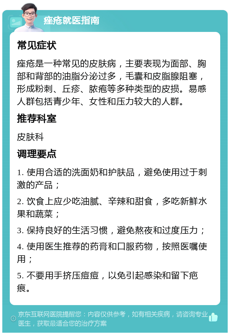 痤疮就医指南 常见症状 痤疮是一种常见的皮肤病，主要表现为面部、胸部和背部的油脂分泌过多，毛囊和皮脂腺阻塞，形成粉刺、丘疹、脓疱等多种类型的皮损。易感人群包括青少年、女性和压力较大的人群。 推荐科室 皮肤科 调理要点 1. 使用合适的洗面奶和护肤品，避免使用过于刺激的产品； 2. 饮食上应少吃油腻、辛辣和甜食，多吃新鲜水果和蔬菜； 3. 保持良好的生活习惯，避免熬夜和过度压力； 4. 使用医生推荐的药膏和口服药物，按照医嘱使用； 5. 不要用手挤压痘痘，以免引起感染和留下疤痕。