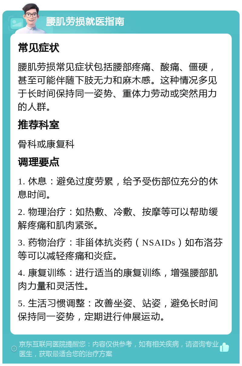 腰肌劳损就医指南 常见症状 腰肌劳损常见症状包括腰部疼痛、酸痛、僵硬，甚至可能伴随下肢无力和麻木感。这种情况多见于长时间保持同一姿势、重体力劳动或突然用力的人群。 推荐科室 骨科或康复科 调理要点 1. 休息：避免过度劳累，给予受伤部位充分的休息时间。 2. 物理治疗：如热敷、冷敷、按摩等可以帮助缓解疼痛和肌肉紧张。 3. 药物治疗：非甾体抗炎药（NSAIDs）如布洛芬等可以减轻疼痛和炎症。 4. 康复训练：进行适当的康复训练，增强腰部肌肉力量和灵活性。 5. 生活习惯调整：改善坐姿、站姿，避免长时间保持同一姿势，定期进行伸展运动。