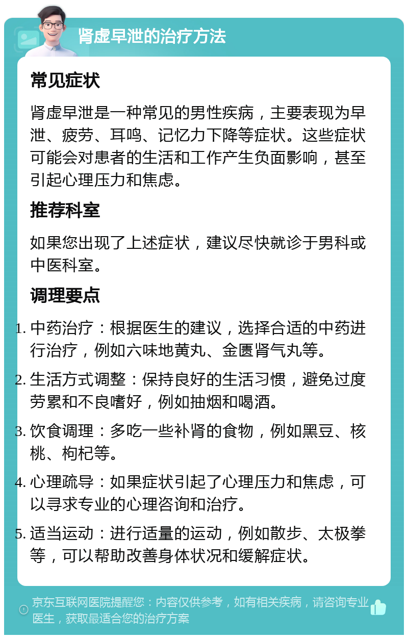 肾虚早泄的治疗方法 常见症状 肾虚早泄是一种常见的男性疾病，主要表现为早泄、疲劳、耳鸣、记忆力下降等症状。这些症状可能会对患者的生活和工作产生负面影响，甚至引起心理压力和焦虑。 推荐科室 如果您出现了上述症状，建议尽快就诊于男科或中医科室。 调理要点 中药治疗：根据医生的建议，选择合适的中药进行治疗，例如六味地黄丸、金匮肾气丸等。 生活方式调整：保持良好的生活习惯，避免过度劳累和不良嗜好，例如抽烟和喝酒。 饮食调理：多吃一些补肾的食物，例如黑豆、核桃、枸杞等。 心理疏导：如果症状引起了心理压力和焦虑，可以寻求专业的心理咨询和治疗。 适当运动：进行适量的运动，例如散步、太极拳等，可以帮助改善身体状况和缓解症状。