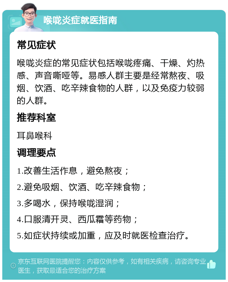 喉咙炎症就医指南 常见症状 喉咙炎症的常见症状包括喉咙疼痛、干燥、灼热感、声音嘶哑等。易感人群主要是经常熬夜、吸烟、饮酒、吃辛辣食物的人群，以及免疫力较弱的人群。 推荐科室 耳鼻喉科 调理要点 1.改善生活作息，避免熬夜； 2.避免吸烟、饮酒、吃辛辣食物； 3.多喝水，保持喉咙湿润； 4.口服清开灵、西瓜霜等药物； 5.如症状持续或加重，应及时就医检查治疗。