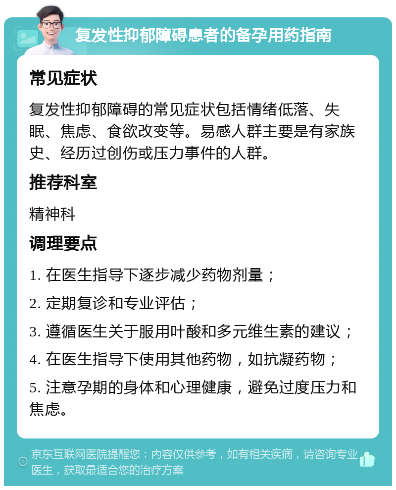 复发性抑郁障碍患者的备孕用药指南 常见症状 复发性抑郁障碍的常见症状包括情绪低落、失眠、焦虑、食欲改变等。易感人群主要是有家族史、经历过创伤或压力事件的人群。 推荐科室 精神科 调理要点 1. 在医生指导下逐步减少药物剂量； 2. 定期复诊和专业评估； 3. 遵循医生关于服用叶酸和多元维生素的建议； 4. 在医生指导下使用其他药物，如抗凝药物； 5. 注意孕期的身体和心理健康，避免过度压力和焦虑。