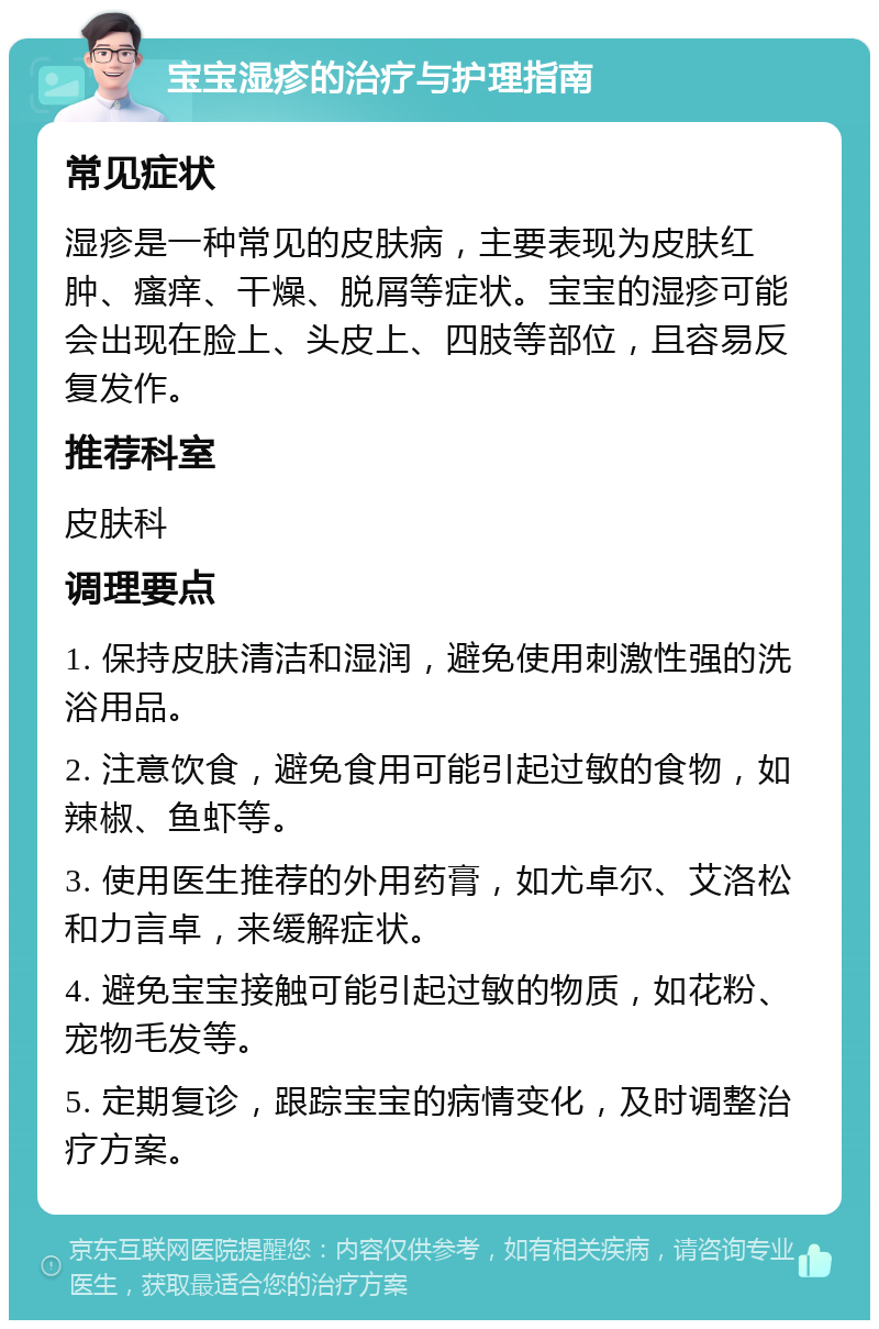 宝宝湿疹的治疗与护理指南 常见症状 湿疹是一种常见的皮肤病，主要表现为皮肤红肿、瘙痒、干燥、脱屑等症状。宝宝的湿疹可能会出现在脸上、头皮上、四肢等部位，且容易反复发作。 推荐科室 皮肤科 调理要点 1. 保持皮肤清洁和湿润，避免使用刺激性强的洗浴用品。 2. 注意饮食，避免食用可能引起过敏的食物，如辣椒、鱼虾等。 3. 使用医生推荐的外用药膏，如尤卓尔、艾洛松和力言卓，来缓解症状。 4. 避免宝宝接触可能引起过敏的物质，如花粉、宠物毛发等。 5. 定期复诊，跟踪宝宝的病情变化，及时调整治疗方案。