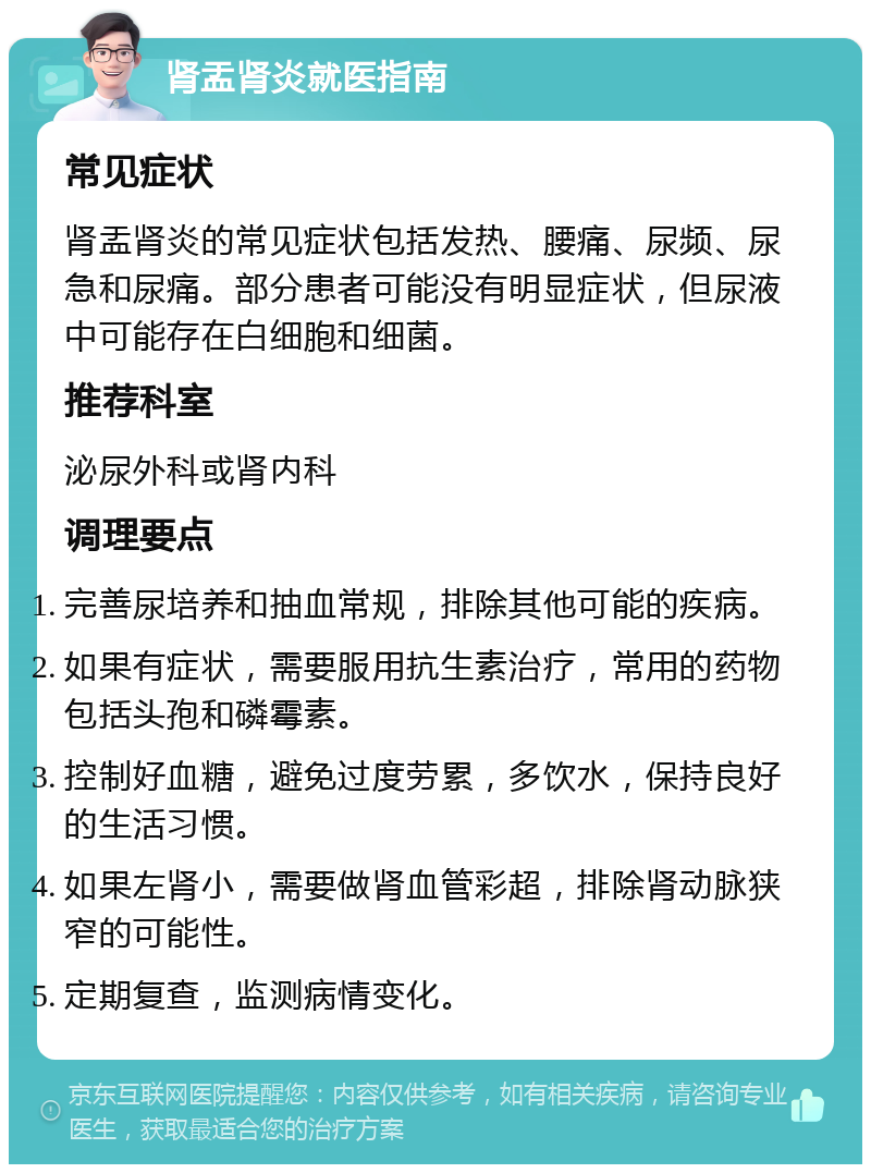 肾盂肾炎就医指南 常见症状 肾盂肾炎的常见症状包括发热、腰痛、尿频、尿急和尿痛。部分患者可能没有明显症状，但尿液中可能存在白细胞和细菌。 推荐科室 泌尿外科或肾内科 调理要点 完善尿培养和抽血常规，排除其他可能的疾病。 如果有症状，需要服用抗生素治疗，常用的药物包括头孢和磷霉素。 控制好血糖，避免过度劳累，多饮水，保持良好的生活习惯。 如果左肾小，需要做肾血管彩超，排除肾动脉狭窄的可能性。 定期复查，监测病情变化。