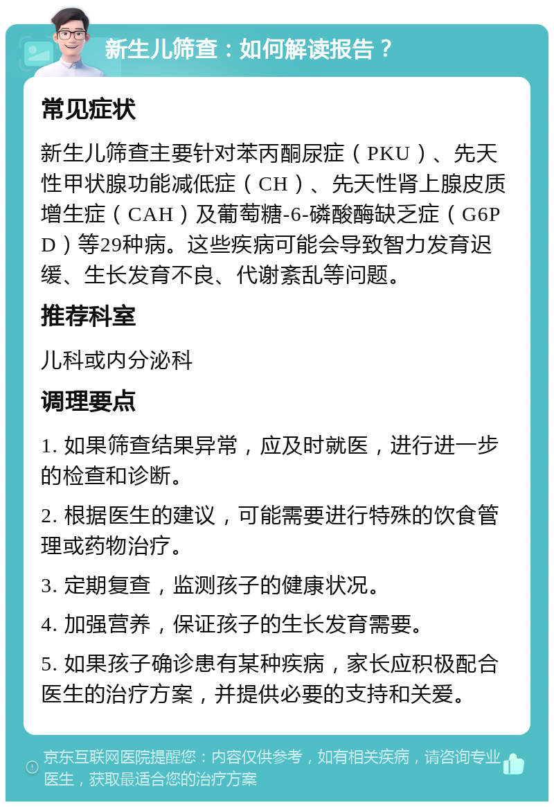 新生儿筛查：如何解读报告？ 常见症状 新生儿筛查主要针对苯丙酮尿症（PKU）、先天性甲状腺功能减低症（CH）、先天性肾上腺皮质增生症（CAH）及葡萄糖-6-磷酸酶缺乏症（G6PD）等29种病。这些疾病可能会导致智力发育迟缓、生长发育不良、代谢紊乱等问题。 推荐科室 儿科或内分泌科 调理要点 1. 如果筛查结果异常，应及时就医，进行进一步的检查和诊断。 2. 根据医生的建议，可能需要进行特殊的饮食管理或药物治疗。 3. 定期复查，监测孩子的健康状况。 4. 加强营养，保证孩子的生长发育需要。 5. 如果孩子确诊患有某种疾病，家长应积极配合医生的治疗方案，并提供必要的支持和关爱。