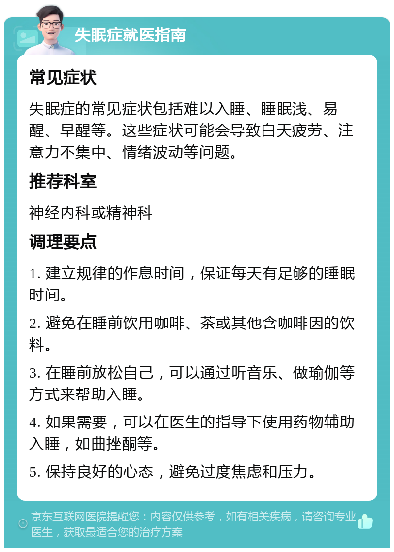 失眠症就医指南 常见症状 失眠症的常见症状包括难以入睡、睡眠浅、易醒、早醒等。这些症状可能会导致白天疲劳、注意力不集中、情绪波动等问题。 推荐科室 神经内科或精神科 调理要点 1. 建立规律的作息时间，保证每天有足够的睡眠时间。 2. 避免在睡前饮用咖啡、茶或其他含咖啡因的饮料。 3. 在睡前放松自己，可以通过听音乐、做瑜伽等方式来帮助入睡。 4. 如果需要，可以在医生的指导下使用药物辅助入睡，如曲挫酮等。 5. 保持良好的心态，避免过度焦虑和压力。