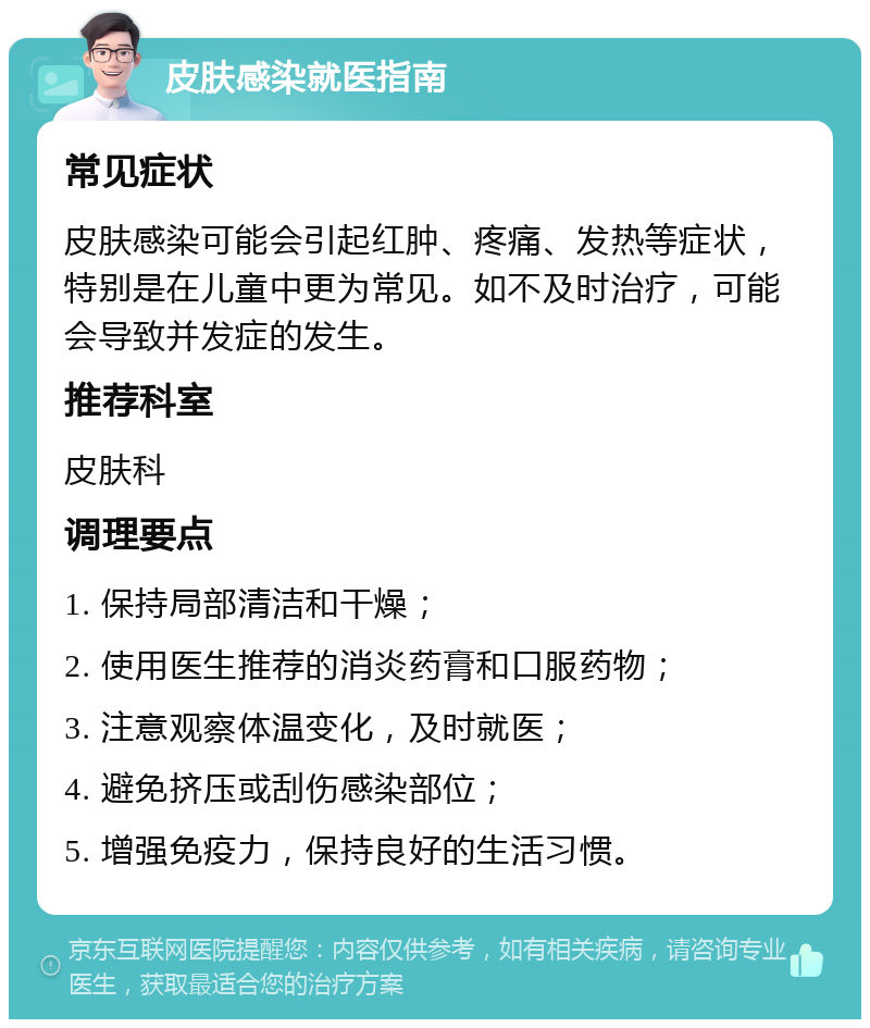 皮肤感染就医指南 常见症状 皮肤感染可能会引起红肿、疼痛、发热等症状，特别是在儿童中更为常见。如不及时治疗，可能会导致并发症的发生。 推荐科室 皮肤科 调理要点 1. 保持局部清洁和干燥； 2. 使用医生推荐的消炎药膏和口服药物； 3. 注意观察体温变化，及时就医； 4. 避免挤压或刮伤感染部位； 5. 增强免疫力，保持良好的生活习惯。