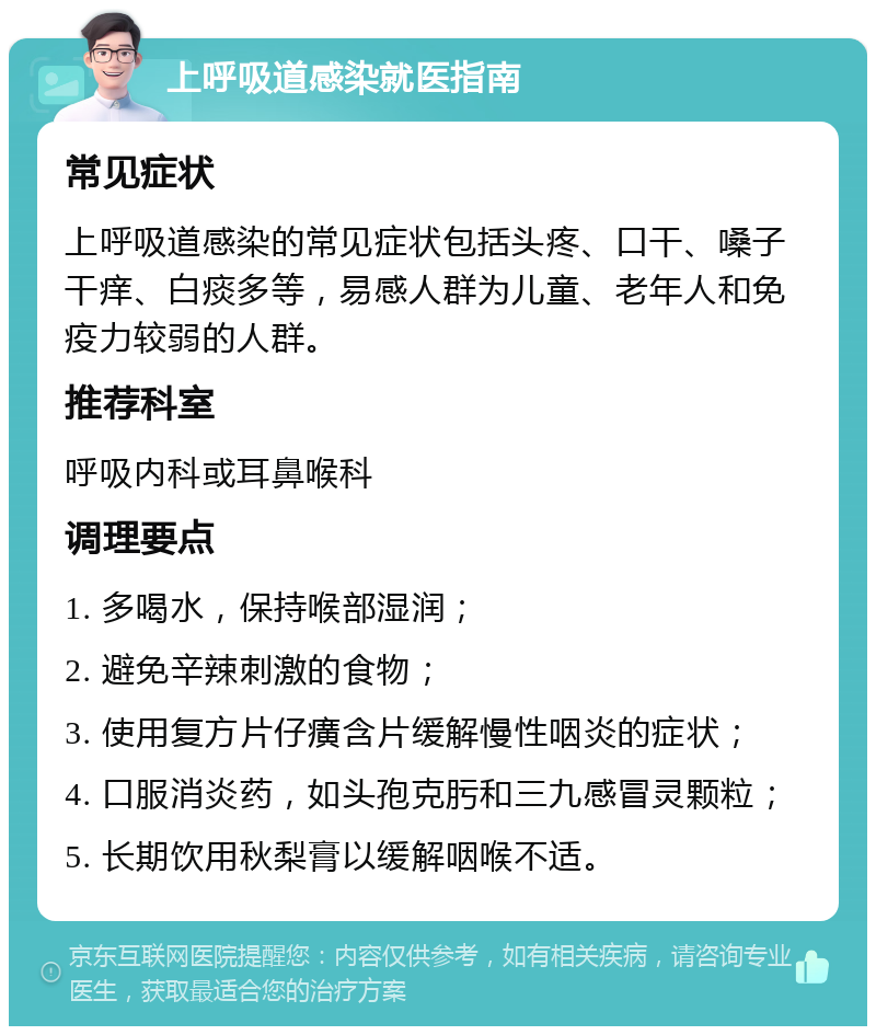 上呼吸道感染就医指南 常见症状 上呼吸道感染的常见症状包括头疼、口干、嗓子干痒、白痰多等，易感人群为儿童、老年人和免疫力较弱的人群。 推荐科室 呼吸内科或耳鼻喉科 调理要点 1. 多喝水，保持喉部湿润； 2. 避免辛辣刺激的食物； 3. 使用复方片仔癀含片缓解慢性咽炎的症状； 4. 口服消炎药，如头孢克肟和三九感冒灵颗粒； 5. 长期饮用秋梨膏以缓解咽喉不适。