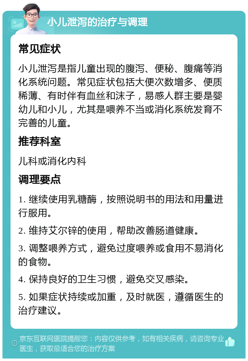 小儿泄泻的治疗与调理 常见症状 小儿泄泻是指儿童出现的腹泻、便秘、腹痛等消化系统问题。常见症状包括大便次数增多、便质稀薄、有时伴有血丝和沫子，易感人群主要是婴幼儿和小儿，尤其是喂养不当或消化系统发育不完善的儿童。 推荐科室 儿科或消化内科 调理要点 1. 继续使用乳糖酶，按照说明书的用法和用量进行服用。 2. 维持艾尔锌的使用，帮助改善肠道健康。 3. 调整喂养方式，避免过度喂养或食用不易消化的食物。 4. 保持良好的卫生习惯，避免交叉感染。 5. 如果症状持续或加重，及时就医，遵循医生的治疗建议。