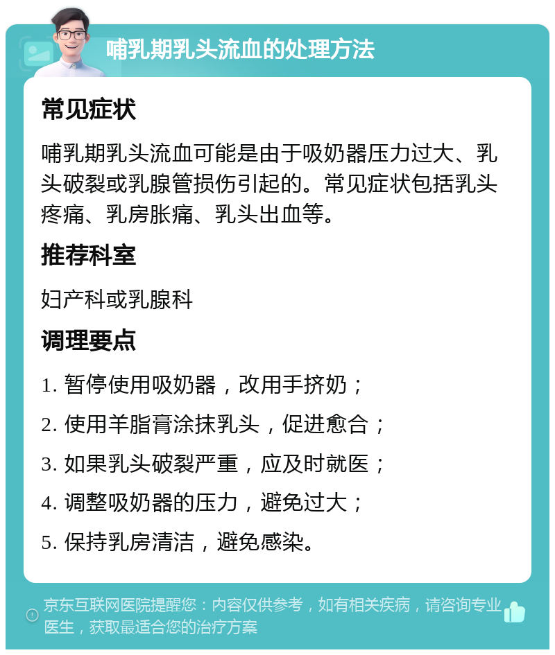 哺乳期乳头流血的处理方法 常见症状 哺乳期乳头流血可能是由于吸奶器压力过大、乳头破裂或乳腺管损伤引起的。常见症状包括乳头疼痛、乳房胀痛、乳头出血等。 推荐科室 妇产科或乳腺科 调理要点 1. 暂停使用吸奶器，改用手挤奶； 2. 使用羊脂膏涂抹乳头，促进愈合； 3. 如果乳头破裂严重，应及时就医； 4. 调整吸奶器的压力，避免过大； 5. 保持乳房清洁，避免感染。