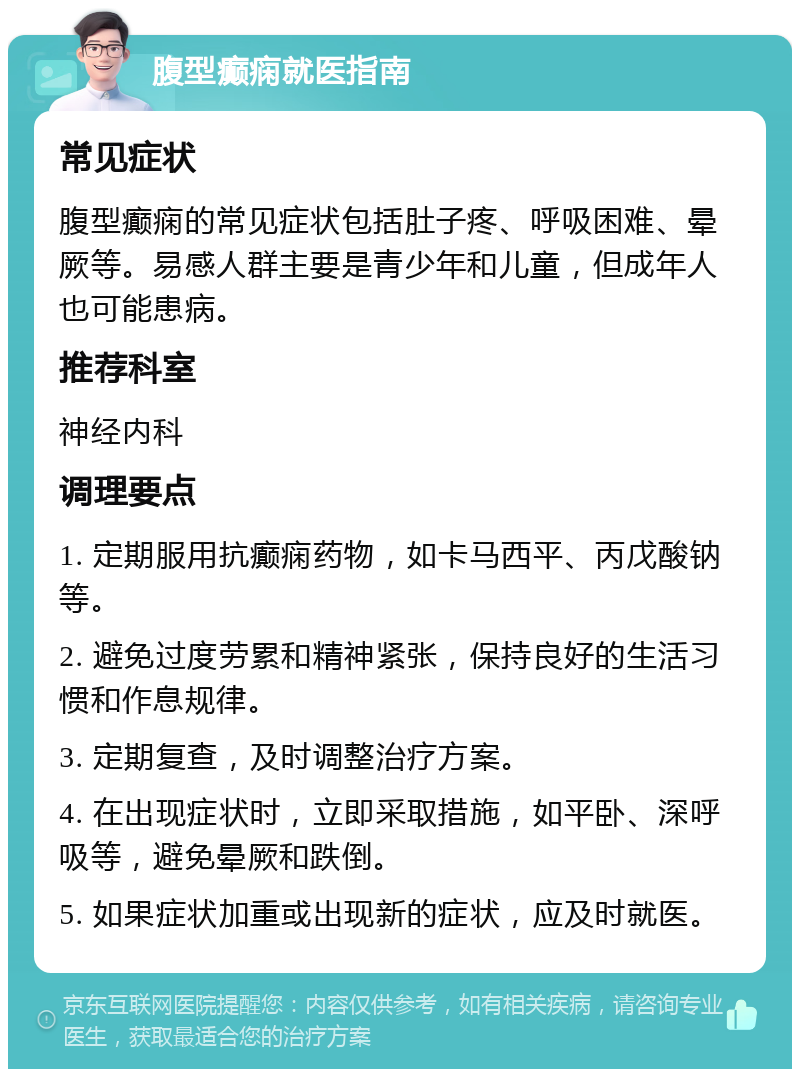 腹型癫痫就医指南 常见症状 腹型癫痫的常见症状包括肚子疼、呼吸困难、晕厥等。易感人群主要是青少年和儿童，但成年人也可能患病。 推荐科室 神经内科 调理要点 1. 定期服用抗癫痫药物，如卡马西平、丙戊酸钠等。 2. 避免过度劳累和精神紧张，保持良好的生活习惯和作息规律。 3. 定期复查，及时调整治疗方案。 4. 在出现症状时，立即采取措施，如平卧、深呼吸等，避免晕厥和跌倒。 5. 如果症状加重或出现新的症状，应及时就医。