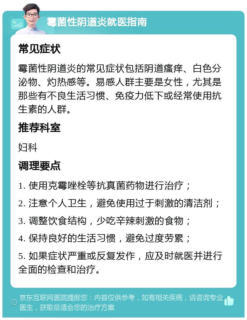 霉菌性阴道炎就医指南 常见症状 霉菌性阴道炎的常见症状包括阴道瘙痒、白色分泌物、灼热感等。易感人群主要是女性，尤其是那些有不良生活习惯、免疫力低下或经常使用抗生素的人群。 推荐科室 妇科 调理要点 1. 使用克霉唑栓等抗真菌药物进行治疗； 2. 注意个人卫生，避免使用过于刺激的清洁剂； 3. 调整饮食结构，少吃辛辣刺激的食物； 4. 保持良好的生活习惯，避免过度劳累； 5. 如果症状严重或反复发作，应及时就医并进行全面的检查和治疗。