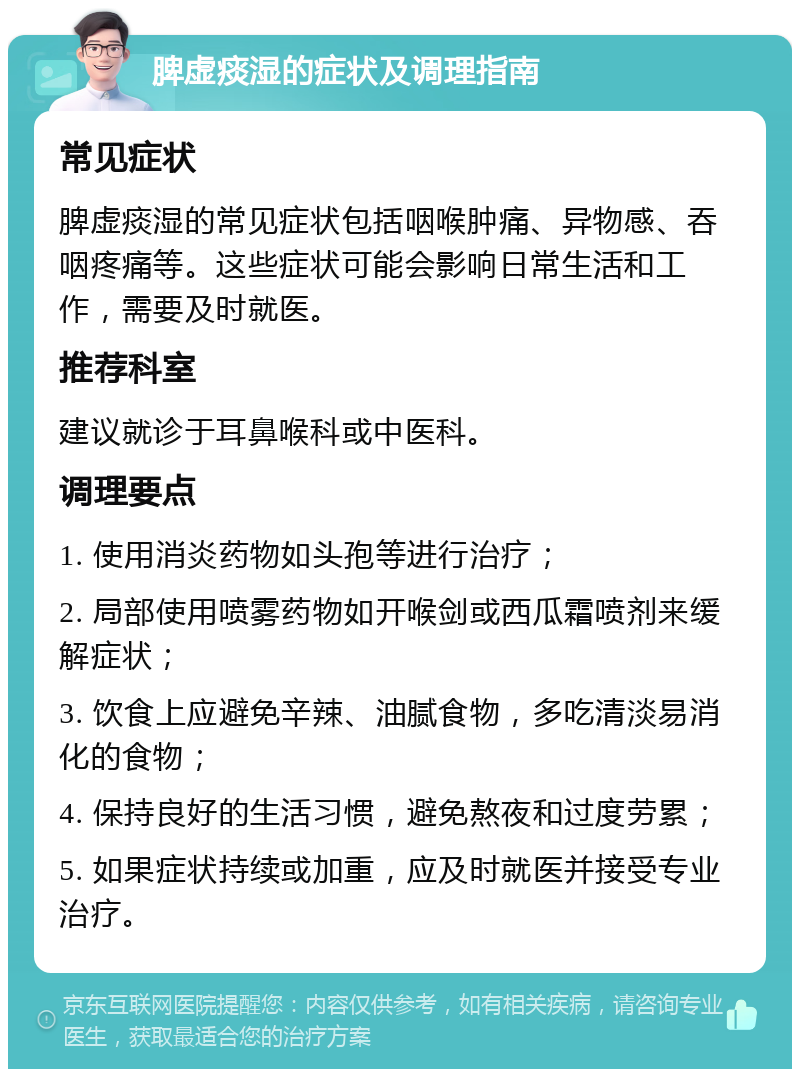 脾虚痰湿的症状及调理指南 常见症状 脾虚痰湿的常见症状包括咽喉肿痛、异物感、吞咽疼痛等。这些症状可能会影响日常生活和工作，需要及时就医。 推荐科室 建议就诊于耳鼻喉科或中医科。 调理要点 1. 使用消炎药物如头孢等进行治疗； 2. 局部使用喷雾药物如开喉剑或西瓜霜喷剂来缓解症状； 3. 饮食上应避免辛辣、油腻食物，多吃清淡易消化的食物； 4. 保持良好的生活习惯，避免熬夜和过度劳累； 5. 如果症状持续或加重，应及时就医并接受专业治疗。