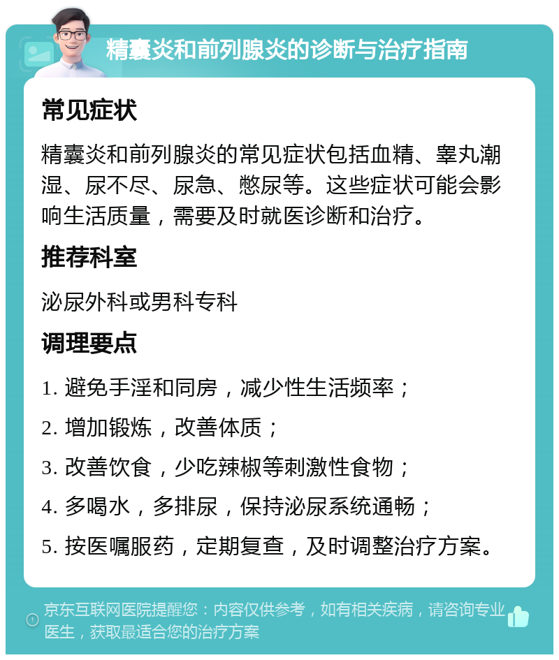 精囊炎和前列腺炎的诊断与治疗指南 常见症状 精囊炎和前列腺炎的常见症状包括血精、睾丸潮湿、尿不尽、尿急、憋尿等。这些症状可能会影响生活质量，需要及时就医诊断和治疗。 推荐科室 泌尿外科或男科专科 调理要点 1. 避免手淫和同房，减少性生活频率； 2. 增加锻炼，改善体质； 3. 改善饮食，少吃辣椒等刺激性食物； 4. 多喝水，多排尿，保持泌尿系统通畅； 5. 按医嘱服药，定期复查，及时调整治疗方案。