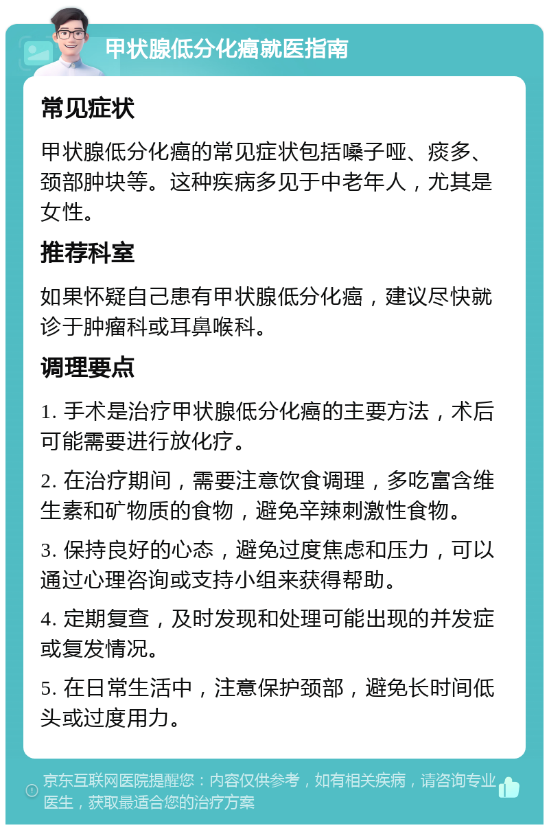 甲状腺低分化癌就医指南 常见症状 甲状腺低分化癌的常见症状包括嗓子哑、痰多、颈部肿块等。这种疾病多见于中老年人，尤其是女性。 推荐科室 如果怀疑自己患有甲状腺低分化癌，建议尽快就诊于肿瘤科或耳鼻喉科。 调理要点 1. 手术是治疗甲状腺低分化癌的主要方法，术后可能需要进行放化疗。 2. 在治疗期间，需要注意饮食调理，多吃富含维生素和矿物质的食物，避免辛辣刺激性食物。 3. 保持良好的心态，避免过度焦虑和压力，可以通过心理咨询或支持小组来获得帮助。 4. 定期复查，及时发现和处理可能出现的并发症或复发情况。 5. 在日常生活中，注意保护颈部，避免长时间低头或过度用力。