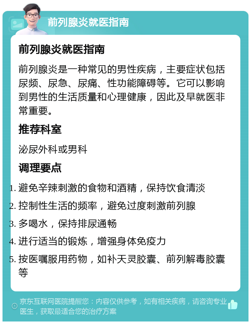 前列腺炎就医指南 前列腺炎就医指南 前列腺炎是一种常见的男性疾病，主要症状包括尿频、尿急、尿痛、性功能障碍等。它可以影响到男性的生活质量和心理健康，因此及早就医非常重要。 推荐科室 泌尿外科或男科 调理要点 避免辛辣刺激的食物和酒精，保持饮食清淡 控制性生活的频率，避免过度刺激前列腺 多喝水，保持排尿通畅 进行适当的锻炼，增强身体免疫力 按医嘱服用药物，如补天灵胶囊、前列解毒胶囊等