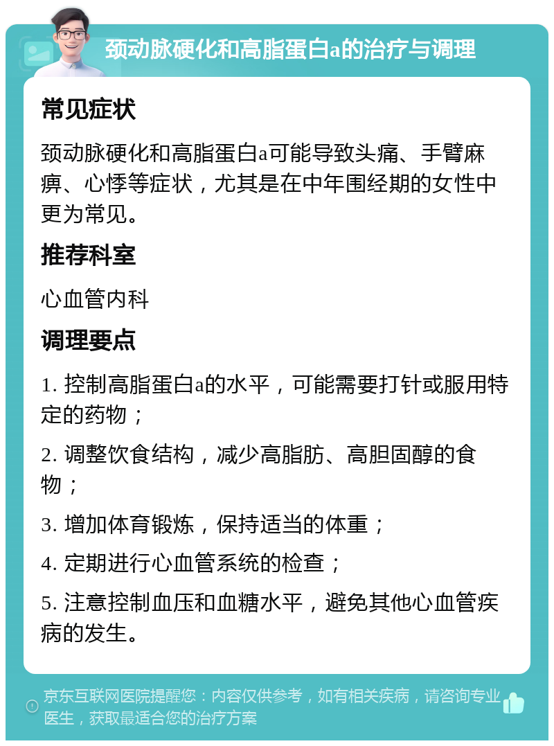 颈动脉硬化和高脂蛋白a的治疗与调理 常见症状 颈动脉硬化和高脂蛋白a可能导致头痛、手臂麻痹、心悸等症状，尤其是在中年围经期的女性中更为常见。 推荐科室 心血管内科 调理要点 1. 控制高脂蛋白a的水平，可能需要打针或服用特定的药物； 2. 调整饮食结构，减少高脂肪、高胆固醇的食物； 3. 增加体育锻炼，保持适当的体重； 4. 定期进行心血管系统的检查； 5. 注意控制血压和血糖水平，避免其他心血管疾病的发生。