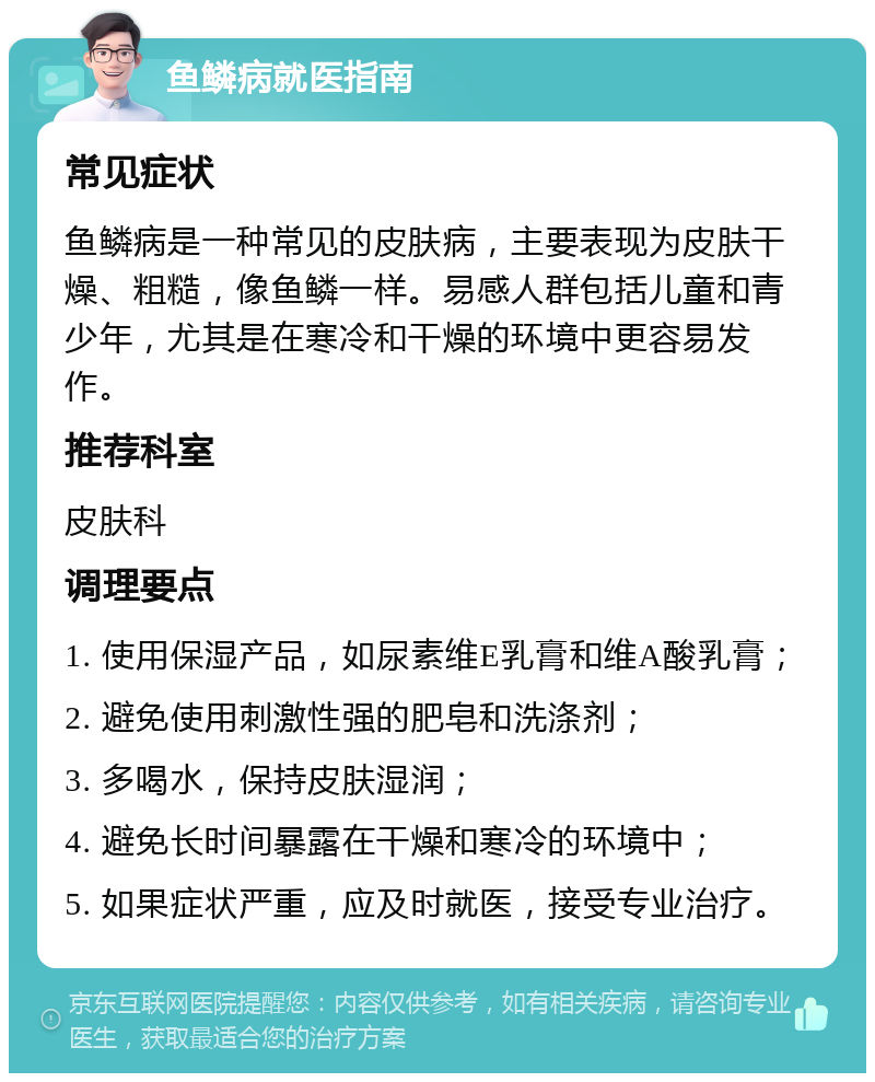 鱼鳞病就医指南 常见症状 鱼鳞病是一种常见的皮肤病，主要表现为皮肤干燥、粗糙，像鱼鳞一样。易感人群包括儿童和青少年，尤其是在寒冷和干燥的环境中更容易发作。 推荐科室 皮肤科 调理要点 1. 使用保湿产品，如尿素维E乳膏和维A酸乳膏； 2. 避免使用刺激性强的肥皂和洗涤剂； 3. 多喝水，保持皮肤湿润； 4. 避免长时间暴露在干燥和寒冷的环境中； 5. 如果症状严重，应及时就医，接受专业治疗。