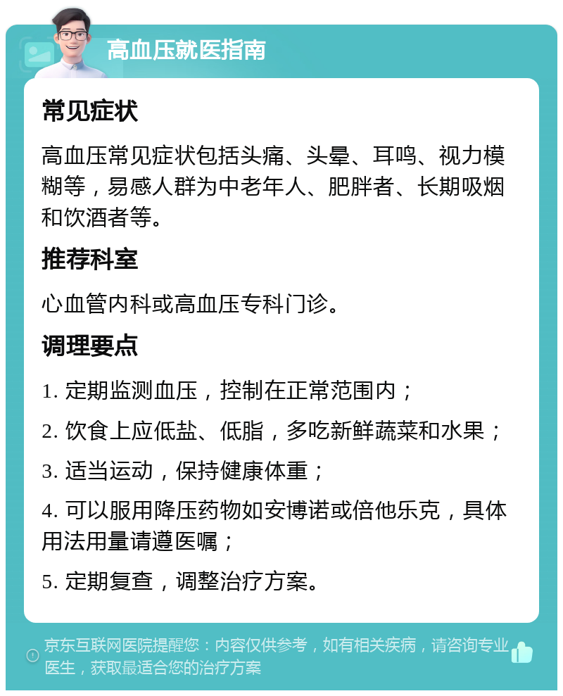 高血压就医指南 常见症状 高血压常见症状包括头痛、头晕、耳鸣、视力模糊等，易感人群为中老年人、肥胖者、长期吸烟和饮酒者等。 推荐科室 心血管内科或高血压专科门诊。 调理要点 1. 定期监测血压，控制在正常范围内； 2. 饮食上应低盐、低脂，多吃新鲜蔬菜和水果； 3. 适当运动，保持健康体重； 4. 可以服用降压药物如安博诺或倍他乐克，具体用法用量请遵医嘱； 5. 定期复查，调整治疗方案。